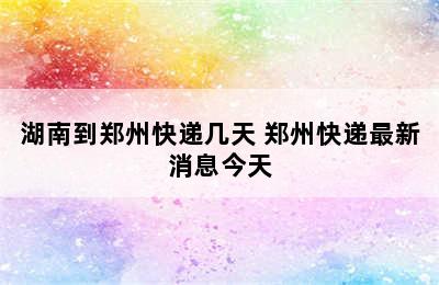 湖南到郑州快递几天 郑州快递最新消息今天